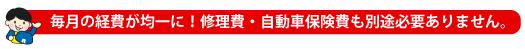 毎月の経費が均一に！修理費、自動車保険費も別途必要ありません。