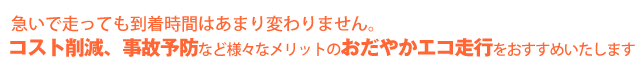 急いで走っても到着時間はあまり変わりません。コスト削減、事故防止などの様々なメリットのおだやかエコ走行をおすすめいたします